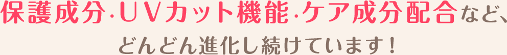 保護成分・ＵＶカット機能・ケア成分配合など、どんどん進化し続けています！