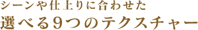 シーンや仕上りに合わせた選べる8つのテクスチャー