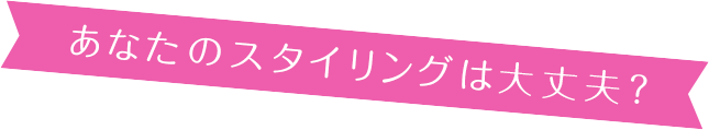 あなたのスタイリングは大丈夫?